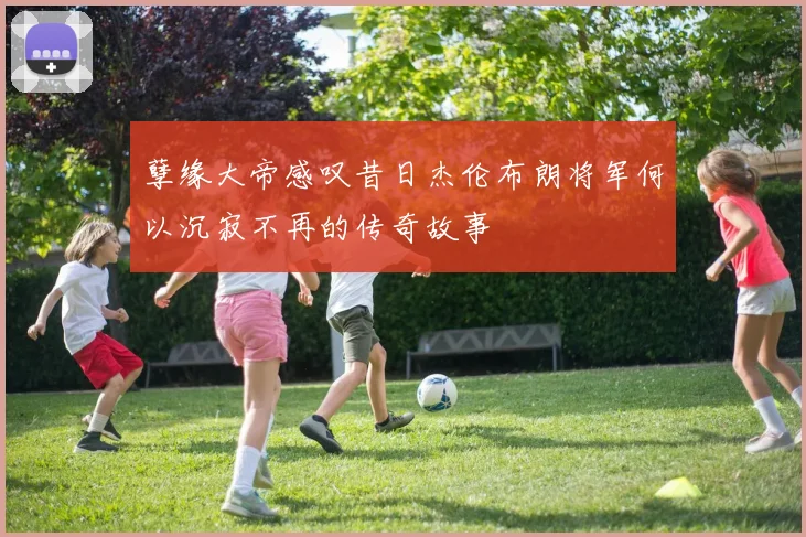孽缘大帝感叹昔日杰伦布朗将军何以沉寂不再的传奇故事