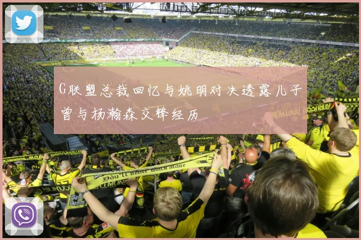 G联盟总裁回忆与姚明对决透露儿子曾与杨瀚森交锋经历