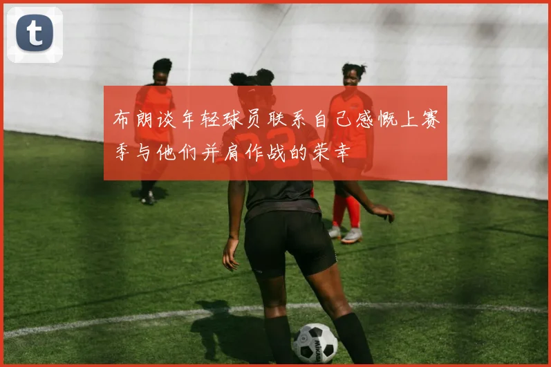 布朗谈年轻球员联系自己感慨上赛季与他们并肩作战的荣幸