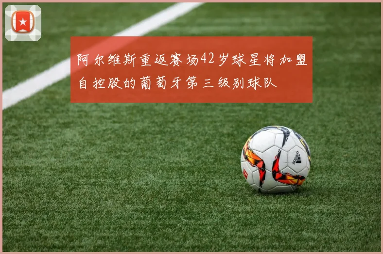 阿尔维斯重返赛场42岁球星将加盟自控股的葡萄牙第三级别球队