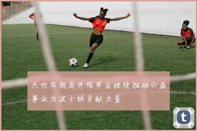杰伦布朗离开绿军后继续推动公益事业为波士顿贡献力量