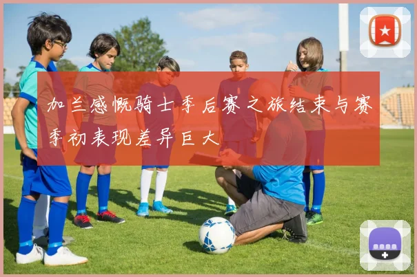 加兰感慨骑士季后赛之旅结束与赛季初表现差异巨大