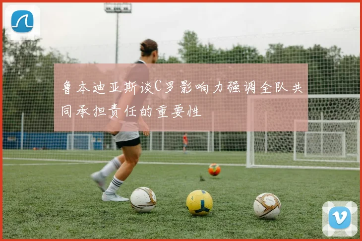 鲁本迪亚斯谈C罗影响力强调全队共同承担责任的重要性