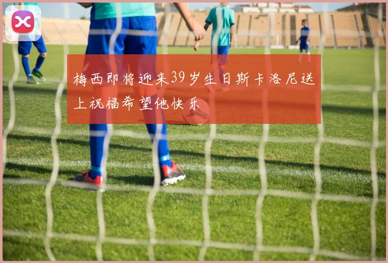 梅西即将迎来39岁生日斯卡洛尼送上祝福希望他快乐