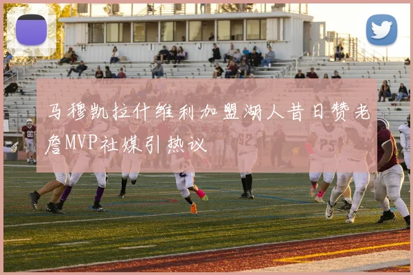 马穆凯拉什维利加盟湖人昔日赞老詹MVP社媒引热议