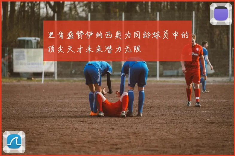 里肯盛赞伊纳西奥为同龄球员中的顶尖天才未来潜力无限