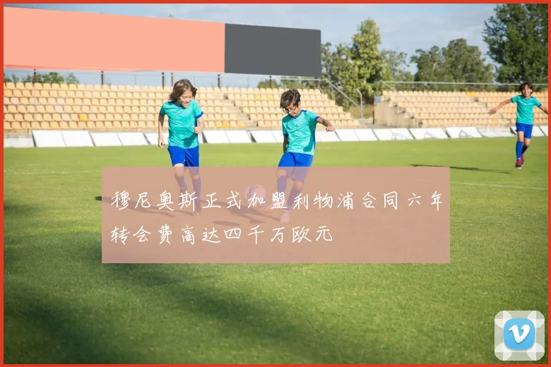 穆尼奥斯正式加盟利物浦合同六年转会费高达四千万欧元