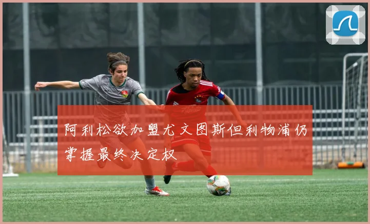 阿利松欲加盟尤文图斯但利物浦仍掌握最终决定权