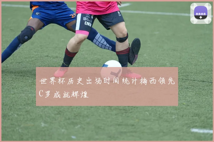 世界杯历史出场时间统计梅西领先C罗成就辉煌