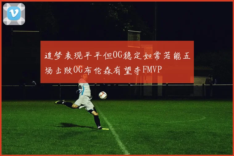 追梦表现平平但OG稳定如常若能五场击败OG布伦森有望夺FMVP