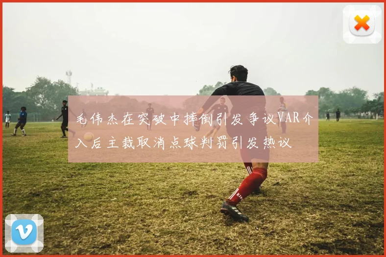 毛伟杰在突破中摔倒引发争议VAR介入后主裁取消点球判罚引发热议