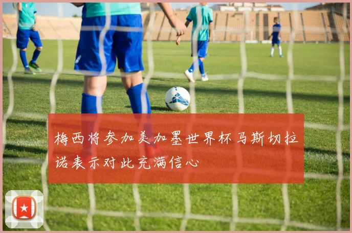 梅西将参加美加墨世界杯马斯切拉诺表示对此充满信心