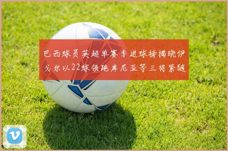 巴西球员英超单赛季进球榜揭晓伊戈尔以22球领跑库尼亚等三将紧随其后
