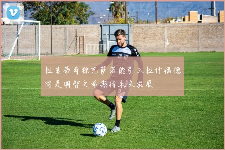 拉基蒂奇称巴萨若能引入拉什福德将是明智之举期待未来发展