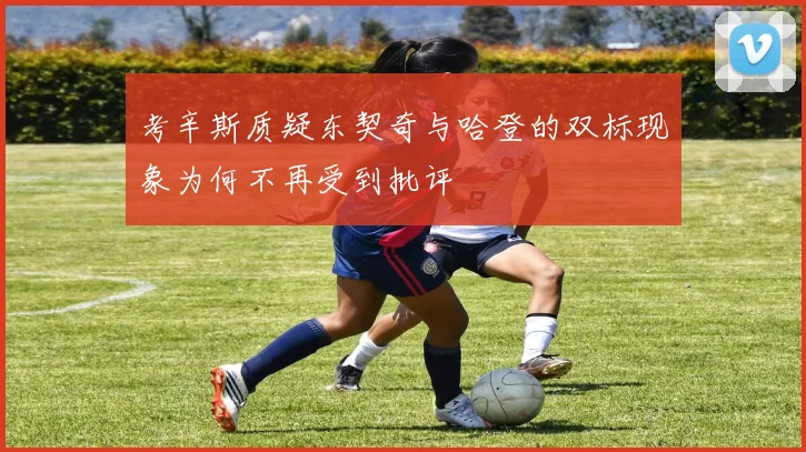 考辛斯质疑东契奇与哈登的双标现象为何不再受到批评