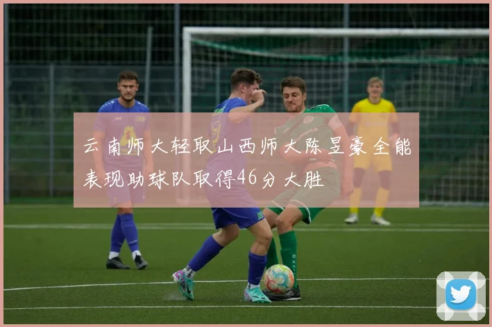 云南师大轻取山西师大陈昱豪全能表现助球队取得46分大胜