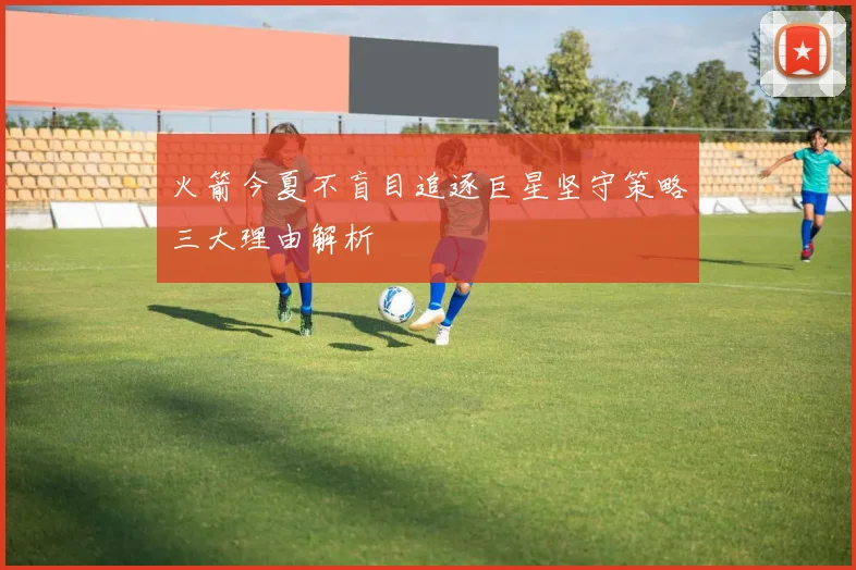 火箭今夏不盲目追逐巨星坚守策略三大理由解析