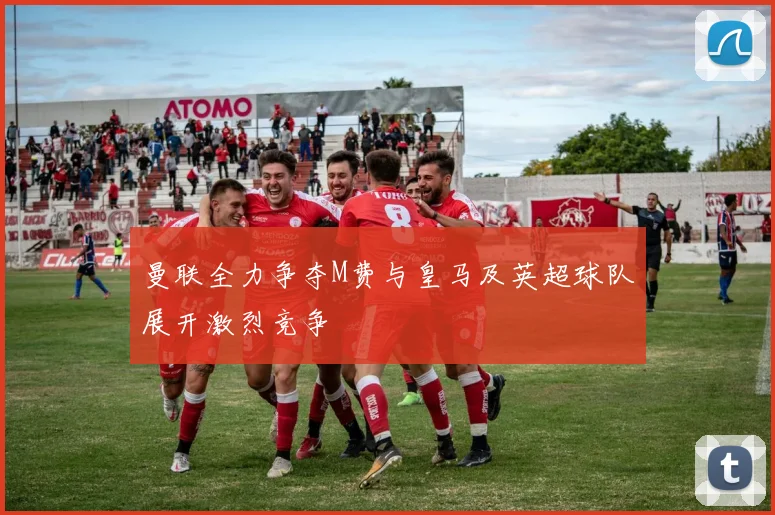 曼联全力争夺M费与皇马及英超球队展开激烈竞争