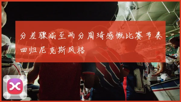 分差骤减至两分周琦感慨比赛节奏回归尼克斯风格