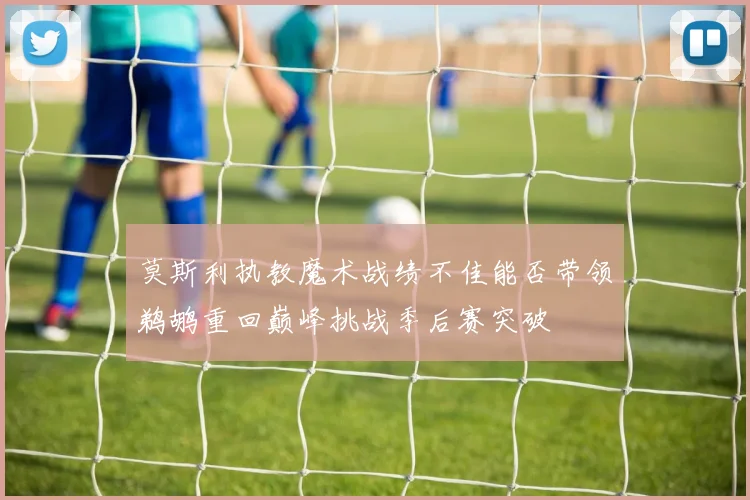 莫斯利执教魔术战绩不佳能否带领鹈鹕重回巅峰挑战季后赛突破