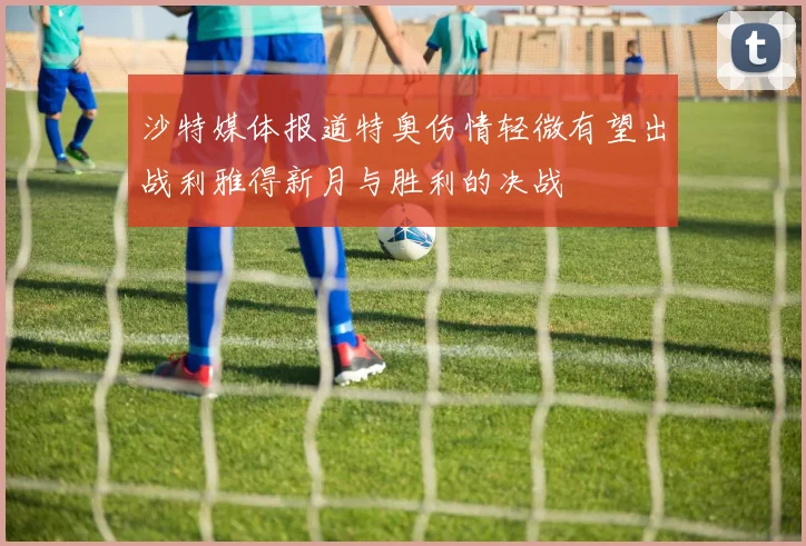 沙特媒体报道特奥伤情轻微有望出战利雅得新月与胜利的决战