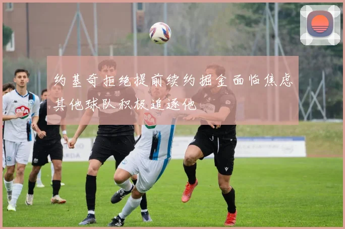 约基奇拒绝提前续约掘金面临焦虑其他球队积极追逐他